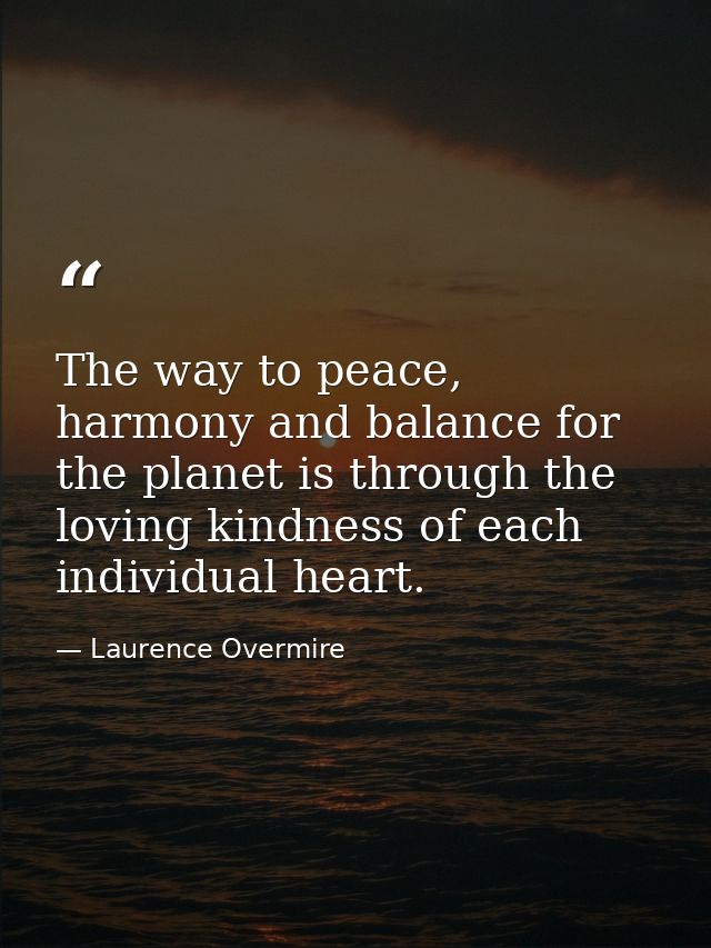 The way to peace, harmony and balance for the planet is through the loving kindness of each individual heart. — Laurence Overmire
