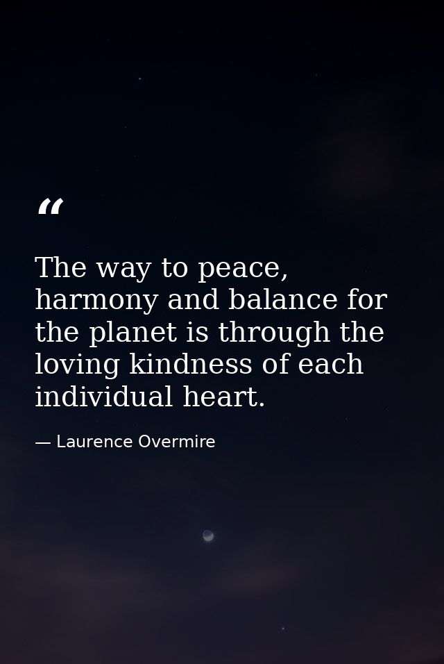 The way to peace, harmony and balance for the planet is through the loving kindness of each individual heart. — Laurence Overmire