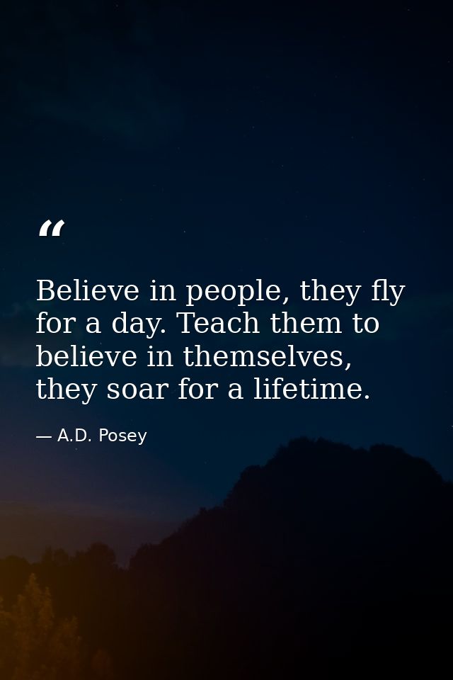 Believe in people, they fly for a day. Teach them to believe in themselves, they soar for a lifetime. — A.D. Posey