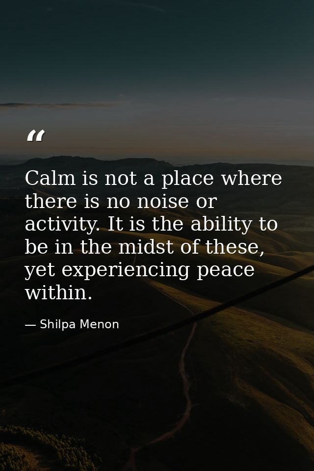 Calm is not a place where there is no noise or activity. It is the ability to be in the midst of these, yet experiencing — Shilpa Menon