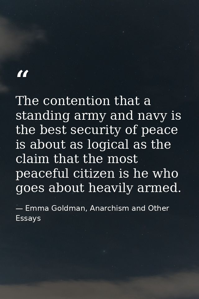 The contention that a standing army and navy is the best security of peace is about as logical as the claim that the mos — Emma Goldman, Anarchism and Other Essays