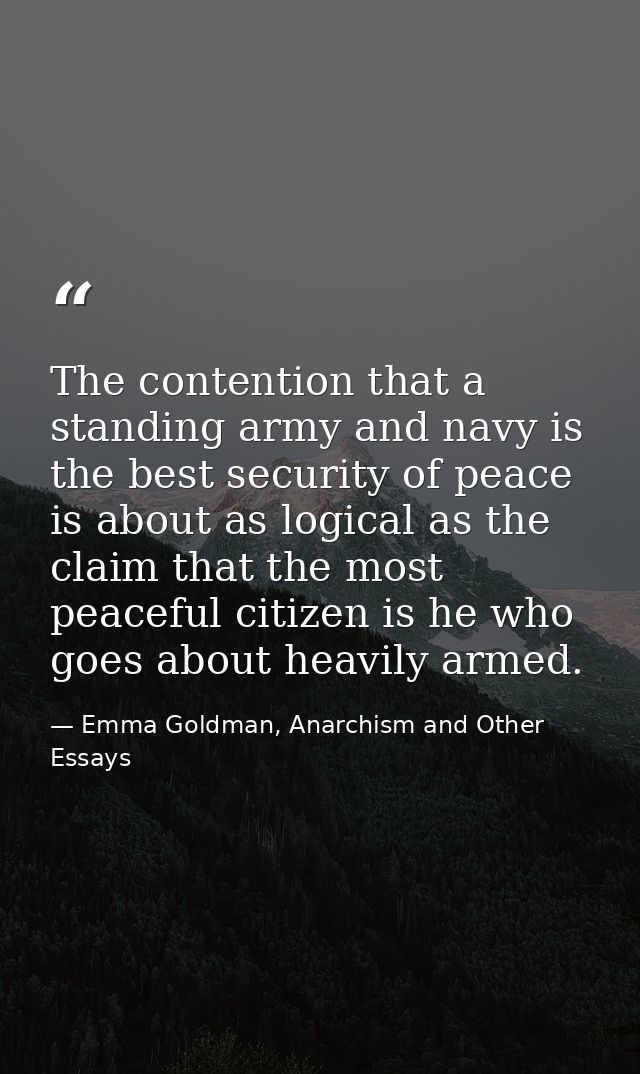 The contention that a standing army and navy is the best security of peace is about as logical as the claim that the mos — Emma Goldman, Anarchism and Other Essays