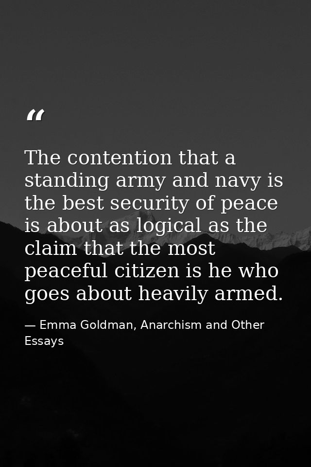The contention that a standing army and navy is the best security of peace is about as logical as the claim that the mos — Emma Goldman, Anarchism and Other Essays