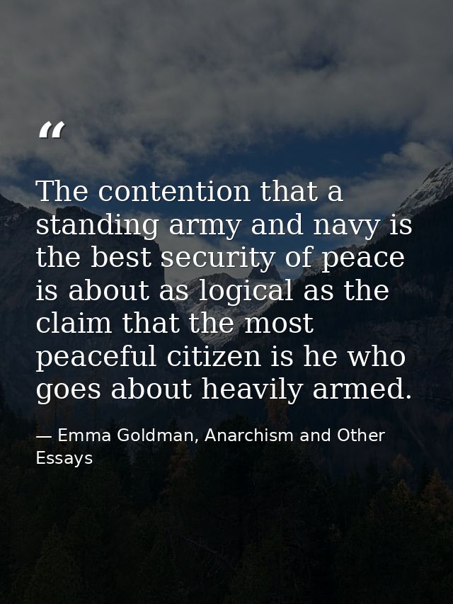 The contention that a standing army and navy is the best security of peace is about as logical as the claim that the mos — Emma Goldman, Anarchism and Other Essays