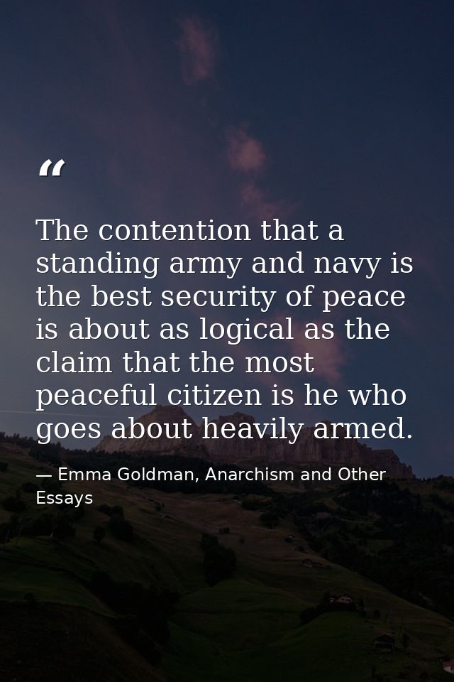 The contention that a standing army and navy is the best security of peace is about as logical as the claim that the mos — Emma Goldman, Anarchism and Other Essays