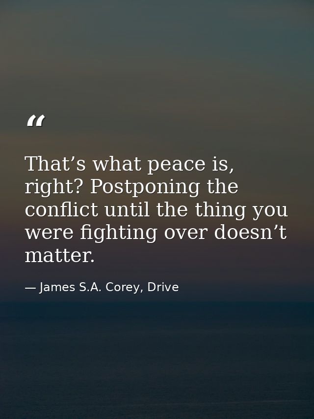 That’s what peace is, right? Postponing the conflict until the thing you were fighting over doesn’t matter. — James S.A. Corey, Drive