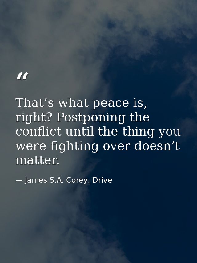 That’s what peace is, right? Postponing the conflict until the thing you were fighting over doesn’t matter. — James S.A. Corey, Drive