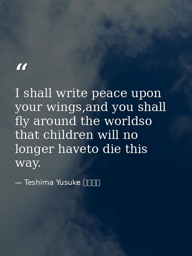 I shall write peace upon your wings,and you shall fly around the worldso that children will no longer haveto die this wa — Teshima Yusuke 手島悠介