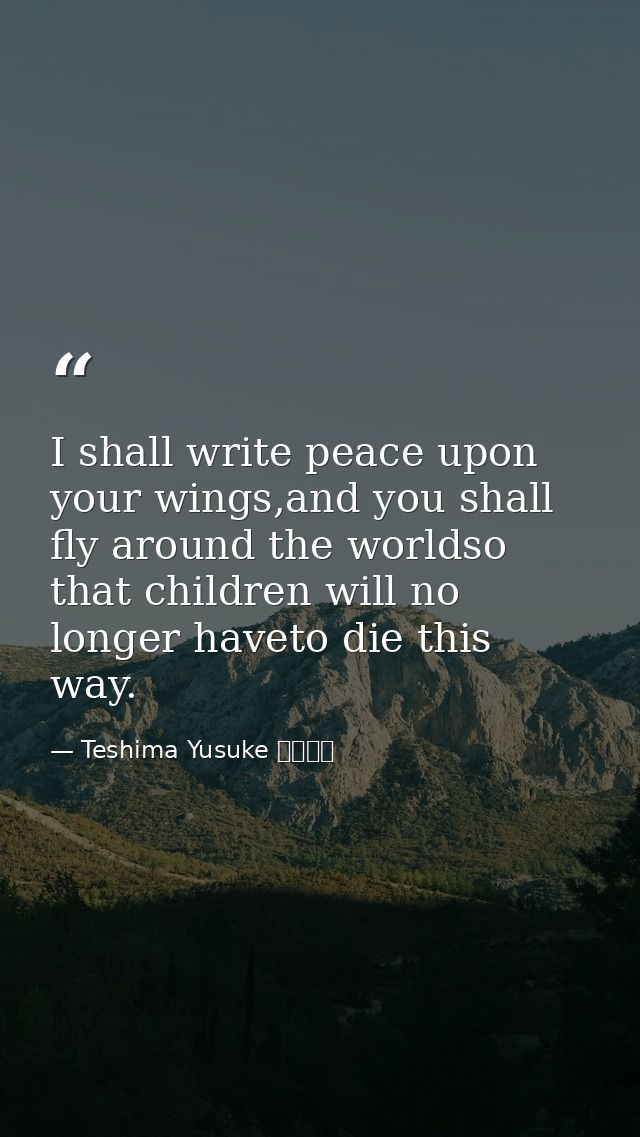 I shall write peace upon your wings,and you shall fly around the worldso that children will no longer haveto die this wa — Teshima Yusuke 手島悠介