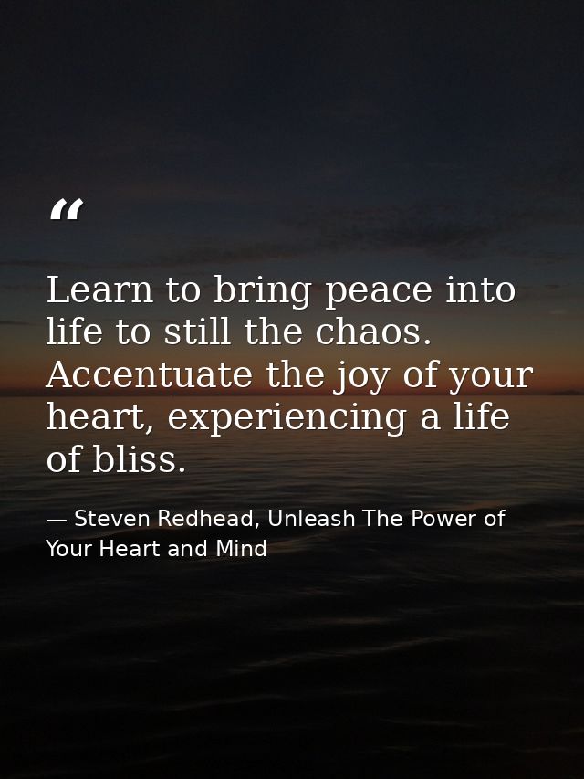Learn to bring peace into life to still the chaos. Accentuate the joy of your heart, experiencing a life of bliss. — Steven Redhead, Unleash The Power of Your Heart and Mind