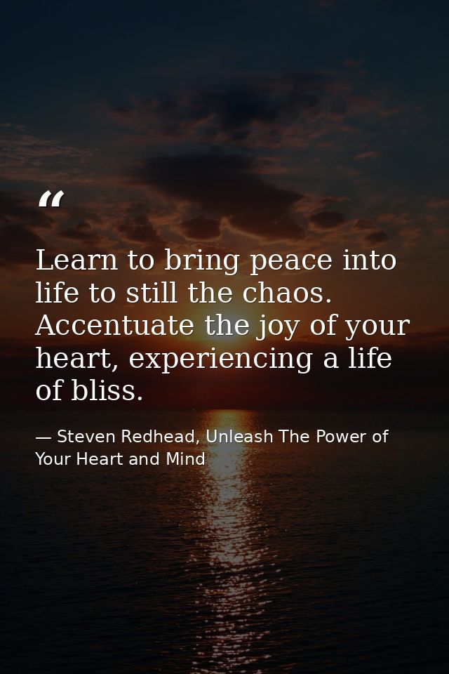 Learn to bring peace into life to still the chaos. Accentuate the joy of your heart, experiencing a life of bliss. — Steven Redhead, Unleash The Power of Your Heart and Mind