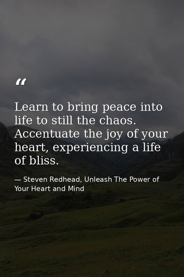 Learn to bring peace into life to still the chaos. Accentuate the joy of your heart, experiencing a life of bliss. — Steven Redhead, Unleash The Power of Your Heart and Mind