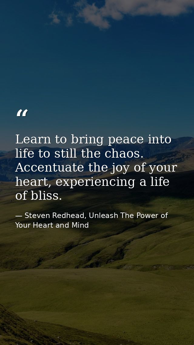 Learn to bring peace into life to still the chaos. Accentuate the joy of your heart, experiencing a life of bliss. — Steven Redhead, Unleash The Power of Your Heart and Mind