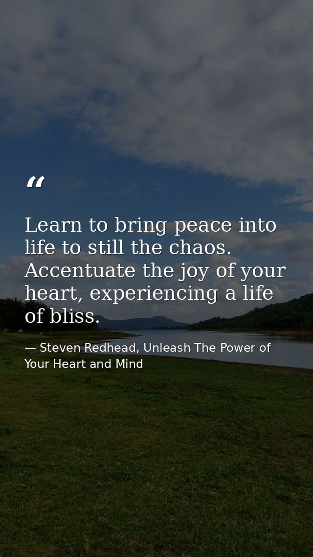 Learn to bring peace into life to still the chaos. Accentuate the joy of your heart, experiencing a life of bliss. — Steven Redhead, Unleash The Power of Your Heart and Mind