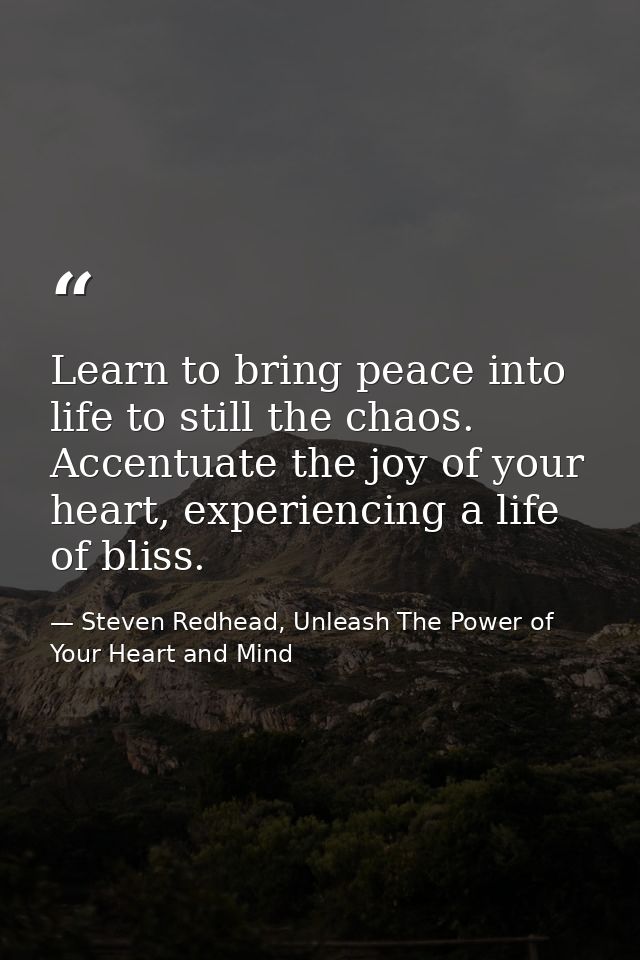 Learn to bring peace into life to still the chaos. Accentuate the joy of your heart, experiencing a life of bliss. — Steven Redhead, Unleash The Power of Your Heart and Mind