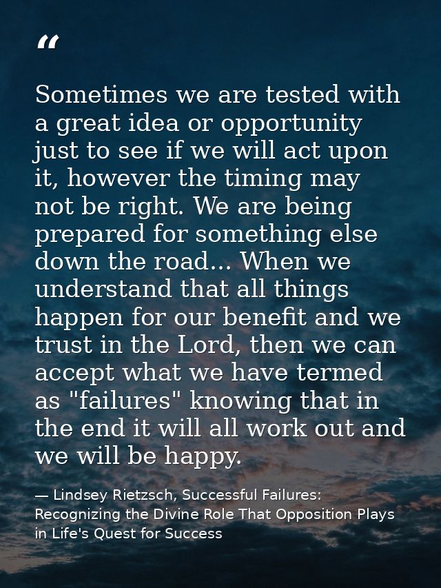 Sometimes we are tested with a great idea or opportunity just to see if we will act upon it, however the timing may not  — Lindsey Rietzsch, Successful Failures: Recognizing the Divine Role That Opposition Plays in Life's Quest for Success