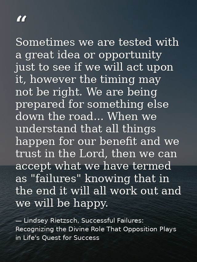 Sometimes we are tested with a great idea or opportunity just to see if we will act upon it, however the timing may not  — Lindsey Rietzsch, Successful Failures: Recognizing the Divine Role That Opposition Plays in Life's Quest for Success