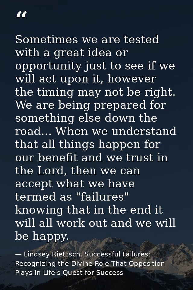 Sometimes we are tested with a great idea or opportunity just to see if we will act upon it, however the timing may not  — Lindsey Rietzsch, Successful Failures: Recognizing the Divine Role That Opposition Plays in Life's Quest for Success