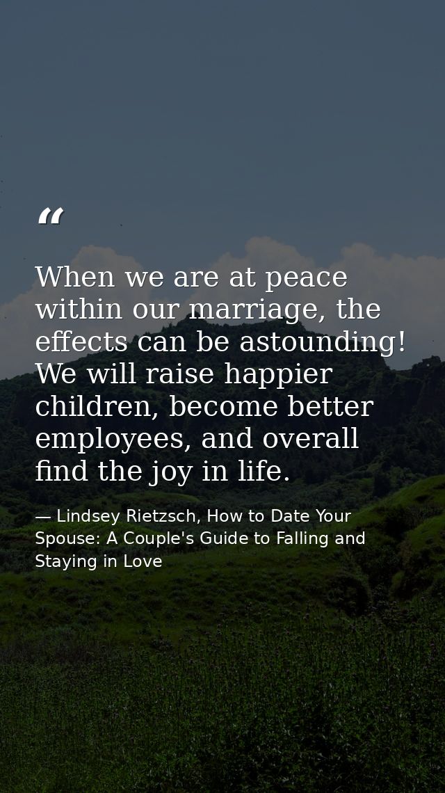 When we are at peace within our marriage, the effects can be astounding! We will raise happier children, become better e — Lindsey Rietzsch, How to Date Your Spouse: A Couple's Guide to Falling and Staying in Love