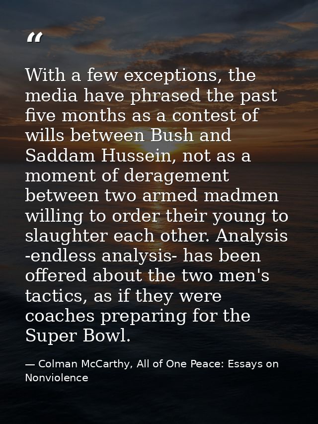 With a few exceptions, the media have phrased the past five months as a contest of wills between Bush and Saddam Hussein — Colman McCarthy, All of One Peace: Essays on Nonviolence