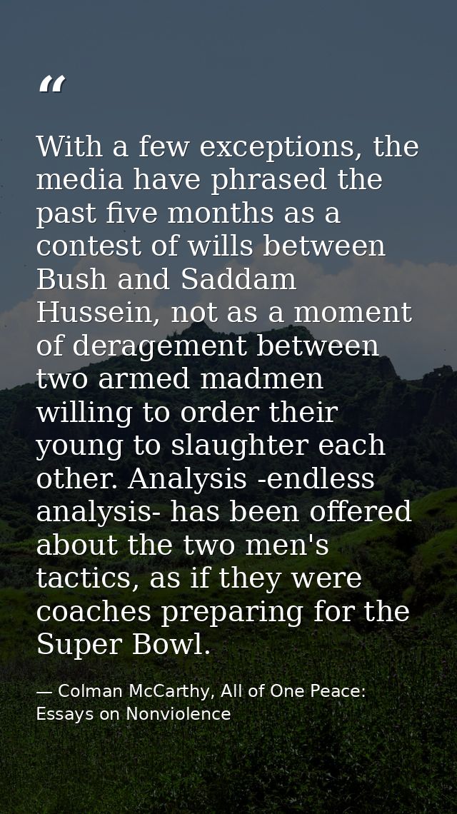 With a few exceptions, the media have phrased the past five months as a contest of wills between Bush and Saddam Hussein — Colman McCarthy, All of One Peace: Essays on Nonviolence