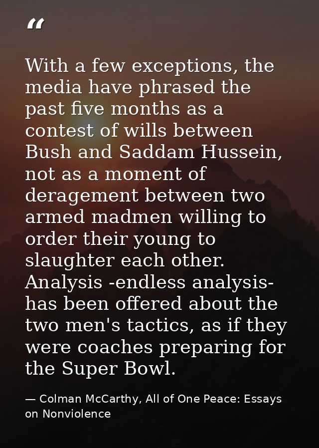 With a few exceptions, the media have phrased the past five months as a contest of wills between Bush and Saddam Hussein — Colman McCarthy, All of One Peace: Essays on Nonviolence