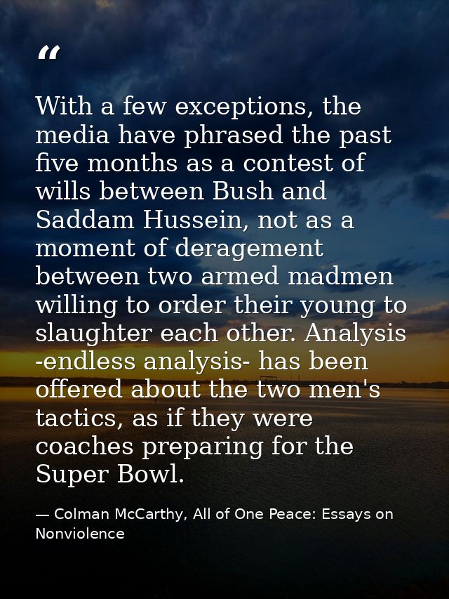 With a few exceptions, the media have phrased the past five months as a contest of wills between Bush and Saddam Hussein — Colman McCarthy, All of One Peace: Essays on Nonviolence
