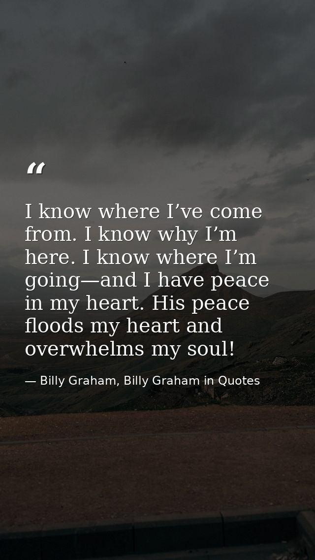 I know where I’ve come from. I know why I’m here. I know where I’m going—and I have peace in my heart. His peace floods  — Billy Graham, Billy Graham in Quotes