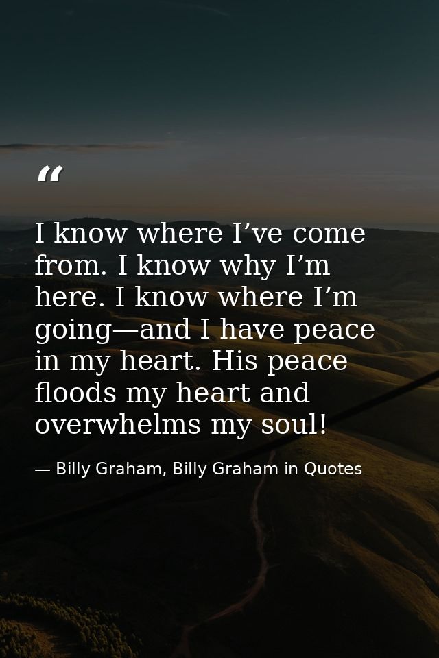 I know where I’ve come from. I know why I’m here. I know where I’m going—and I have peace in my heart. His peace floods  — Billy Graham, Billy Graham in Quotes
