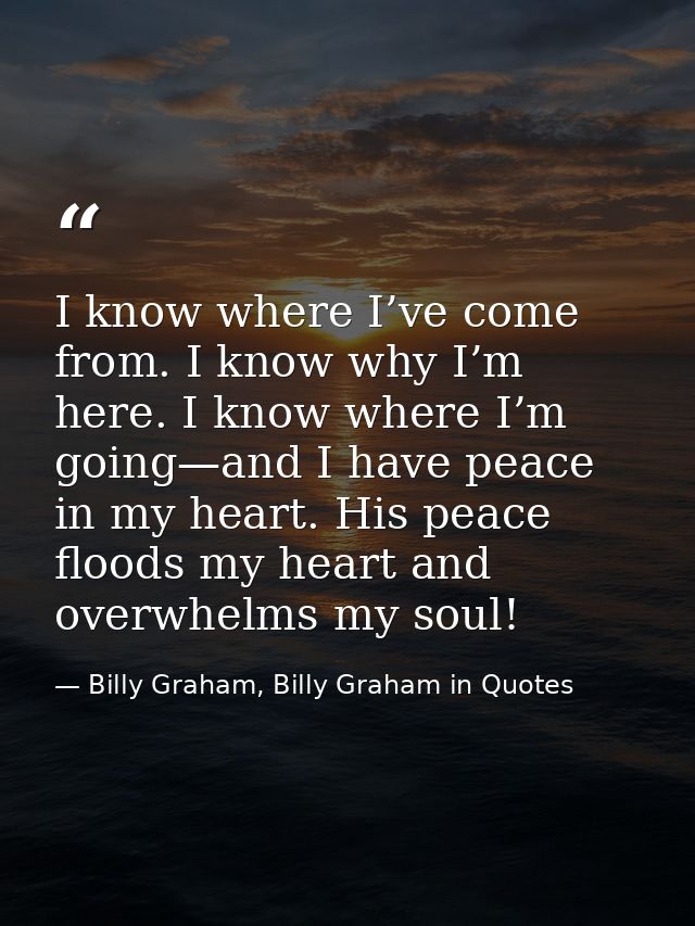 I know where I’ve come from. I know why I’m here. I know where I’m going—and I have peace in my heart. His peace floods  — Billy Graham, Billy Graham in Quotes