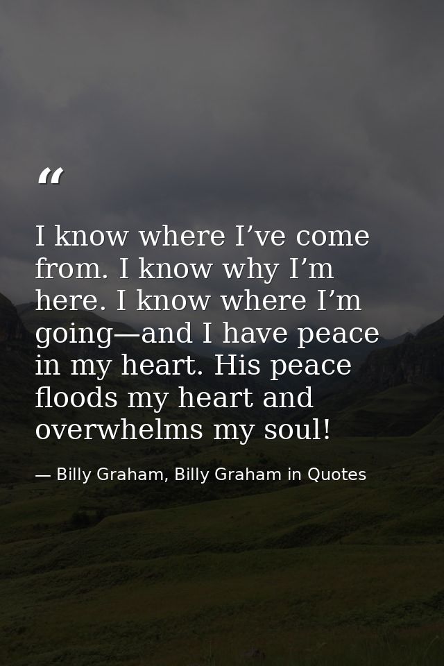 I know where I’ve come from. I know why I’m here. I know where I’m going—and I have peace in my heart. His peace floods  — Billy Graham, Billy Graham in Quotes