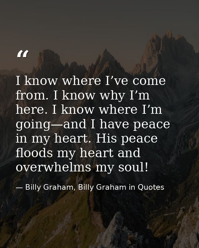 I know where I’ve come from. I know why I’m here. I know where I’m going—and I have peace in my heart. His peace floods  — Billy Graham, Billy Graham in Quotes
