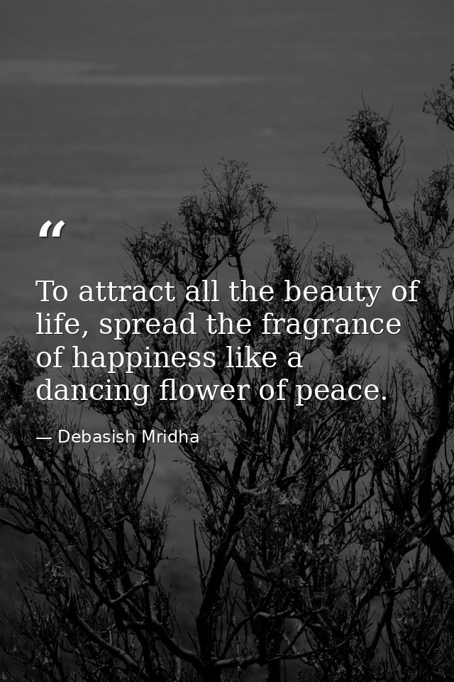 To attract all the beauty of life, spread the fragrance of happiness like a dancing flower of peace. — Debasish Mridha