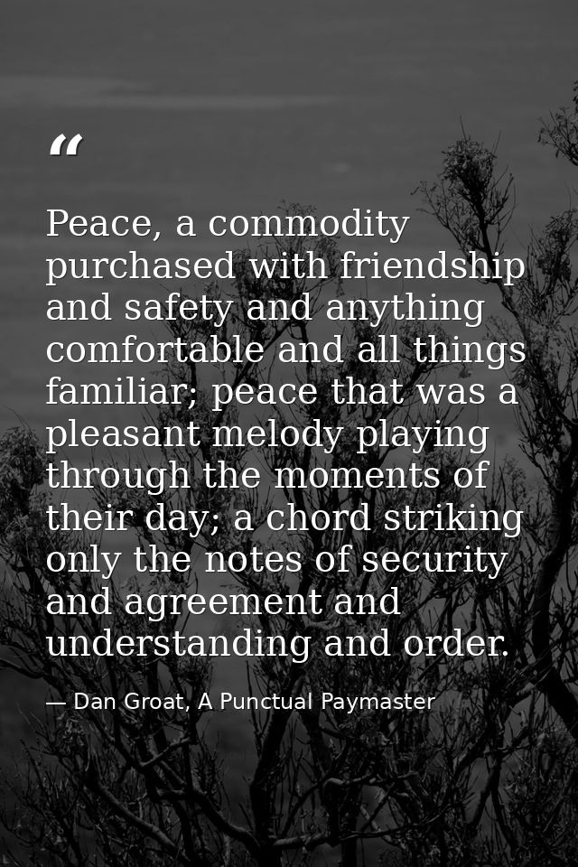 Peace, a commodity purchased with friendship and safety and anything comfortable and all things familiar; peace that was — Dan Groat, A Punctual Paymaster