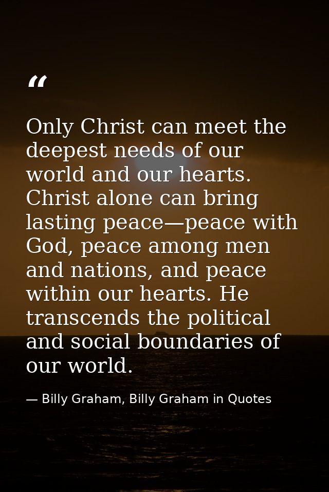 Only Christ can meet the deepest needs of our world and our hearts. Christ alone can bring lasting peace—peace with God, — Billy Graham, Billy Graham in Quotes