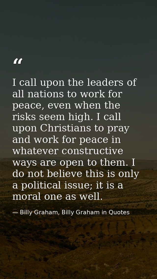I call upon the leaders of all nations to work for peace, even when the risks seem high. I call upon Christians to pray  — Billy Graham, Billy Graham in Quotes
