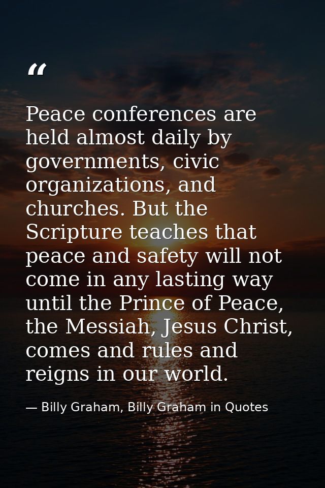 Peace conferences are held almost daily by governments, civic organizations, and churches. But the Scripture teaches tha — Billy Graham, Billy Graham in Quotes