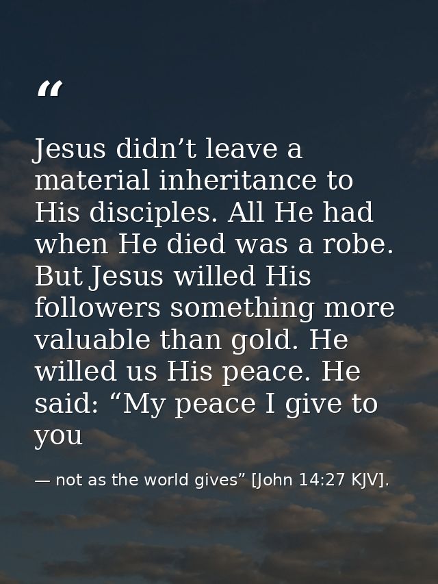 Jesus didn’t leave a material inheritance to His disciples. All He had when He died was a robe. But Jesus willed His fol — not as the world gives” [John 14:27 KJV].