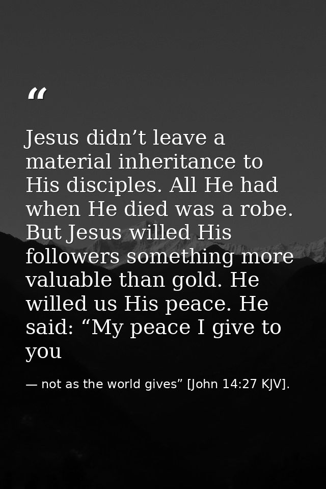 Jesus didn’t leave a material inheritance to His disciples. All He had when He died was a robe. But Jesus willed His fol — not as the world gives” [John 14:27 KJV].