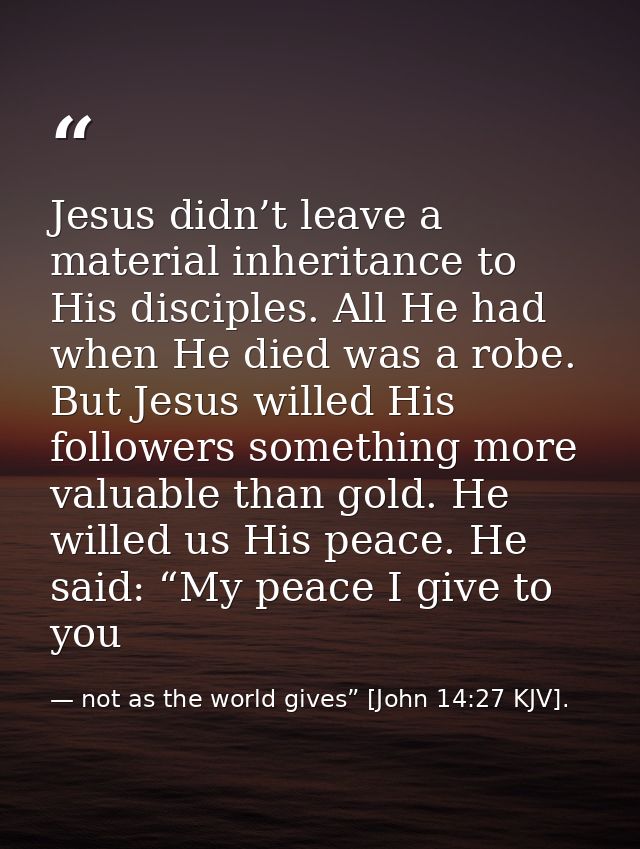 Jesus didn’t leave a material inheritance to His disciples. All He had when He died was a robe. But Jesus willed His fol — not as the world gives” [John 14:27 KJV].