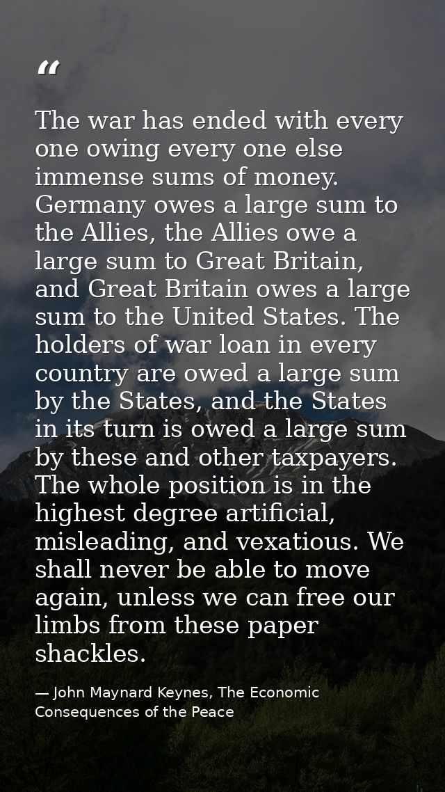 The war has ended with every one owing every one else immense sums of money. Germany owes a large sum to the Allies, the — John Maynard Keynes, The Economic Consequences of the Peace