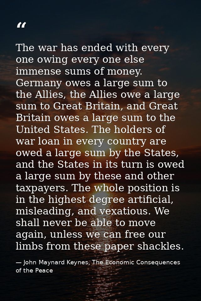 The war has ended with every one owing every one else immense sums of money. Germany owes a large sum to the Allies, the — John Maynard Keynes, The Economic Consequences of the Peace