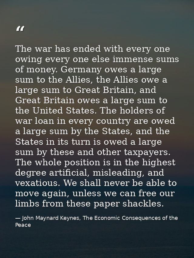 The war has ended with every one owing every one else immense sums of money. Germany owes a large sum to the Allies, the — John Maynard Keynes, The Economic Consequences of the Peace