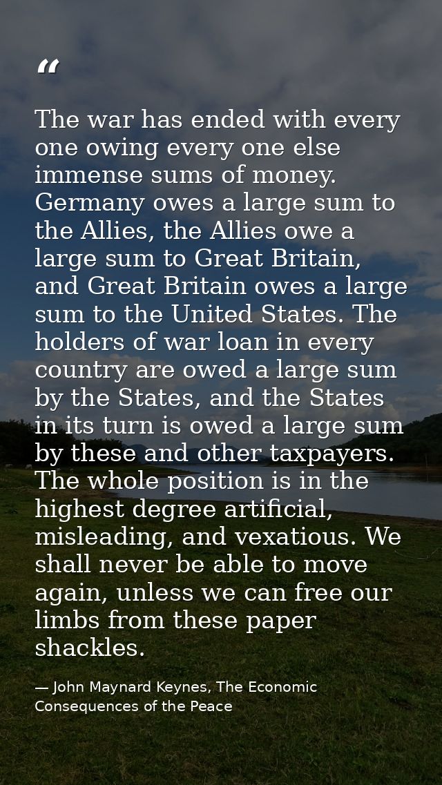 The war has ended with every one owing every one else immense sums of money. Germany owes a large sum to the Allies, the — John Maynard Keynes, The Economic Consequences of the Peace