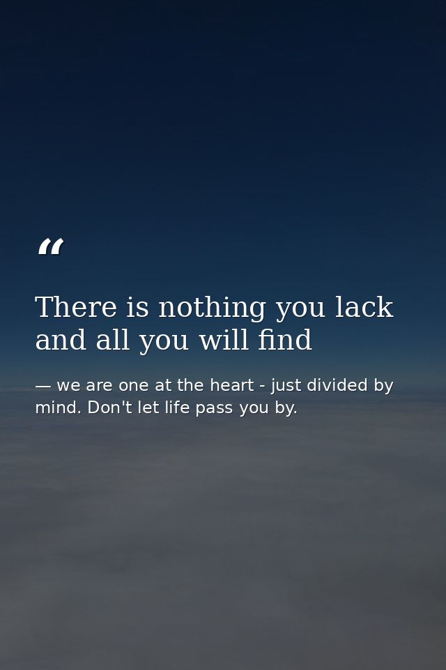 There is nothing you lack and all you will find — we are one at the heart - just divided by mind. Don't let life pass you by.