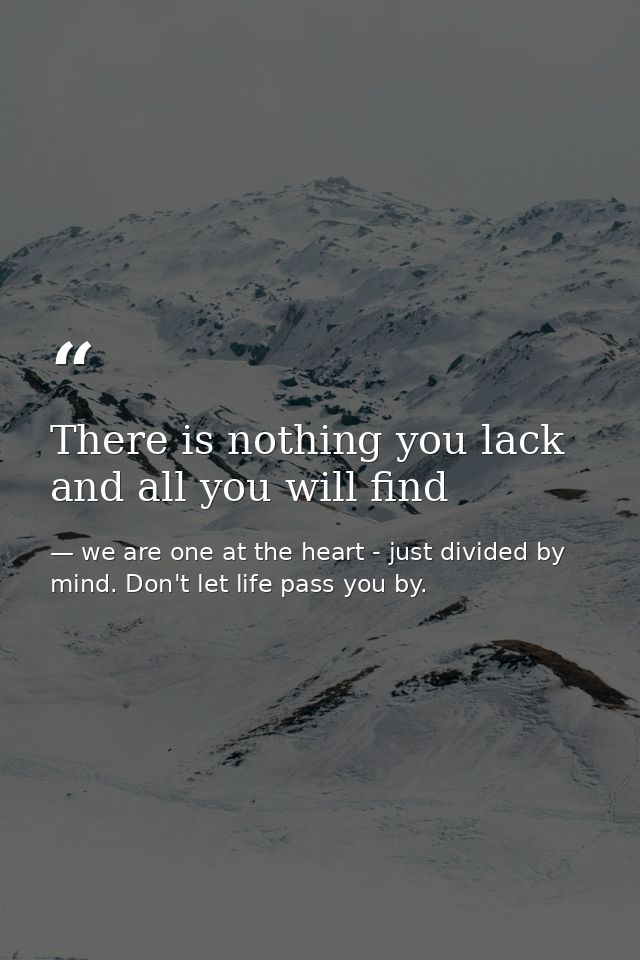 There is nothing you lack and all you will find — we are one at the heart - just divided by mind. Don't let life pass you by.