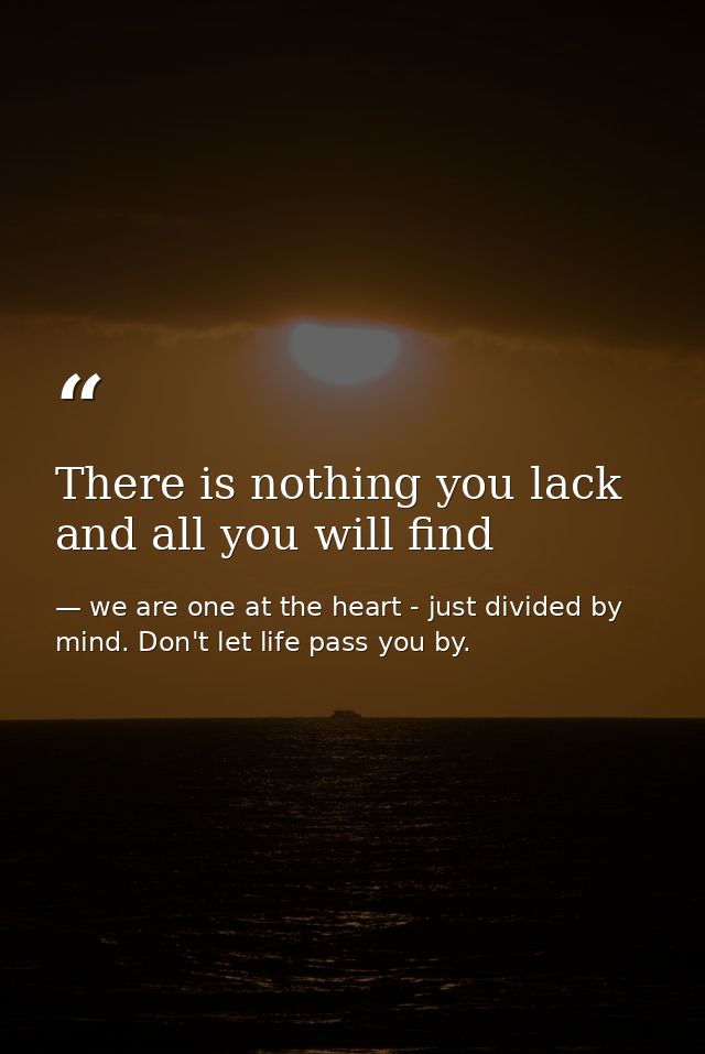 There is nothing you lack and all you will find — we are one at the heart - just divided by mind. Don't let life pass you by.