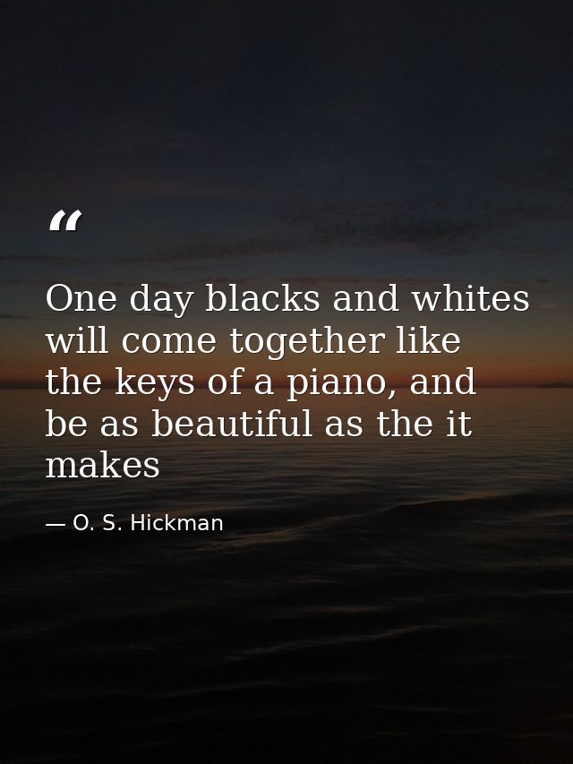 One day blacks and whites will come together like the keys of a piano, and be as beautiful as the it makes — O. S. Hickman
