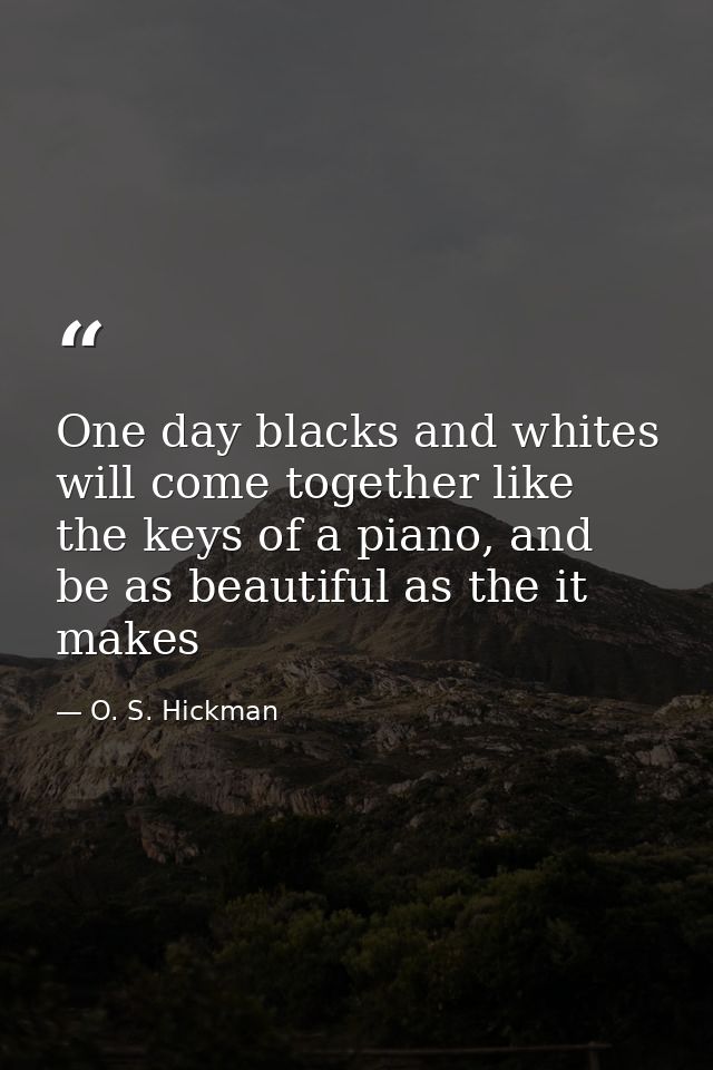 One day blacks and whites will come together like the keys of a piano, and be as beautiful as the it makes — O. S. Hickman