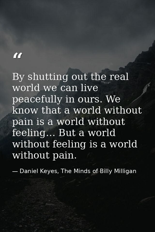 By shutting out the real world we can live peacefully in ours. We know that a world without pain is a world without feel — Daniel Keyes, The Minds of Billy Milligan